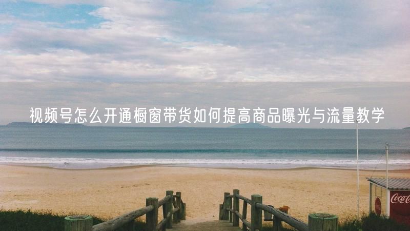 视频号怎么开通橱窗带货如何提高商品曝光与流量教学