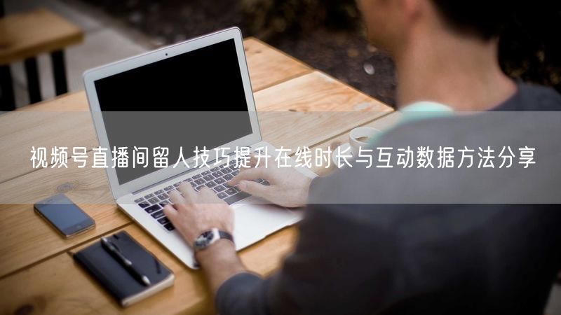 视频号直播间留人技巧提升在线时长与互动数据方法分享