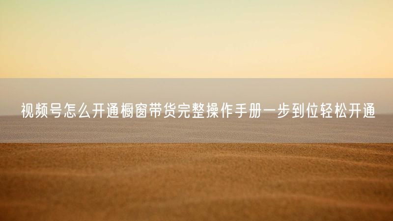 视频号怎么开通橱窗带货完整操作手册一步到位轻松开通