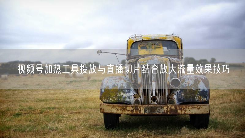 视频号加热工具投放与直播切片结合放大流量效果技巧