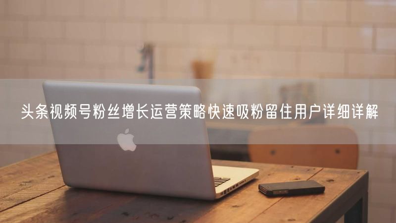 头条视频号粉丝增长运营策略快速吸粉留住用户详细详解