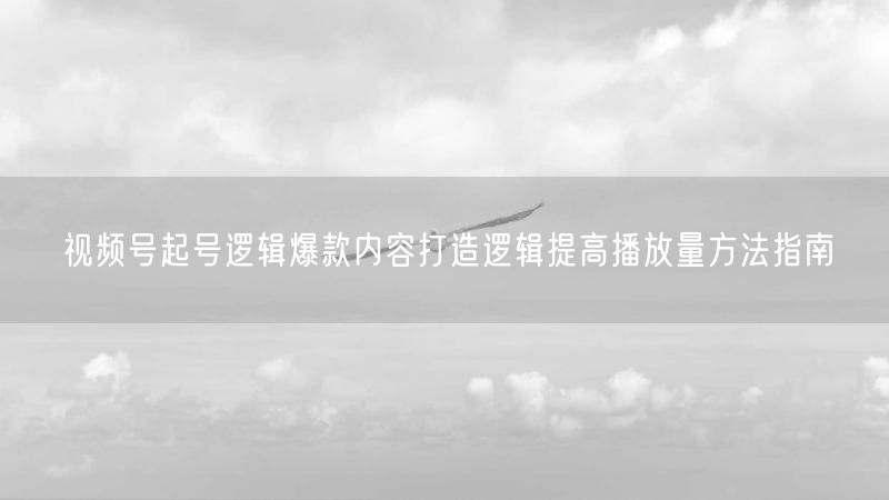 视频号起号逻辑爆款内容打造逻辑提高播放量方法指南