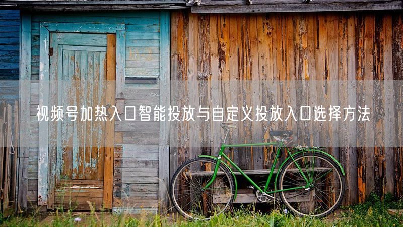 视频号加热入口智能投放与自定义投放入口选择方法