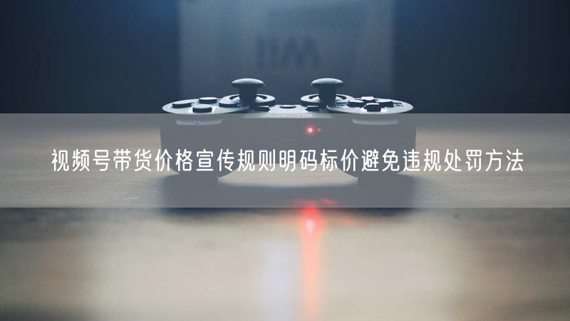 视频号带货价格宣传规则明码标价避免违规处罚方法