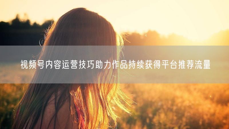视频号内容运营技巧助力作品持续获得平台推荐流量