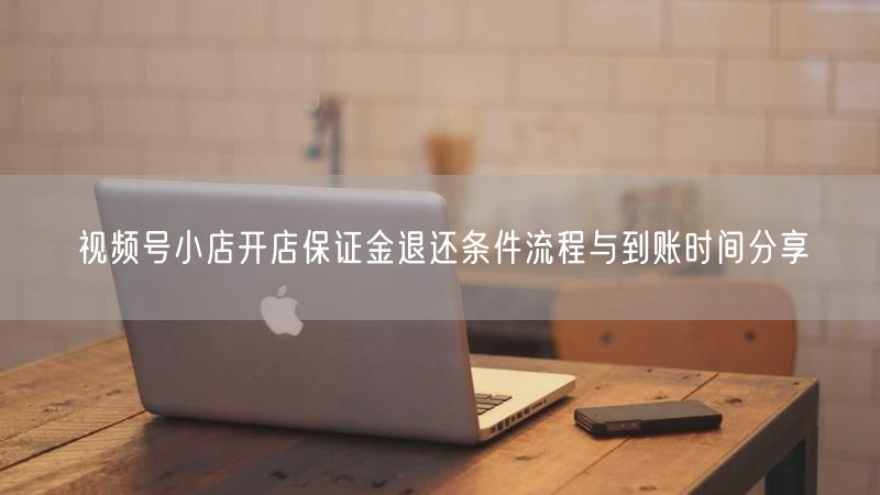 视频号小店开店保证金退还条件流程与到账时间分享