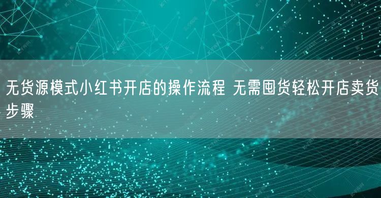 无货源模式小红书开店的操作流程 无需囤货轻松开店卖货步骤