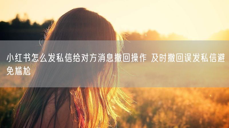 小红书怎么发私信给对方消息撤回操作 及时撤回误发私信避免尴尬