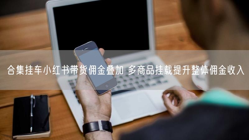 合集挂车小红书带货佣金叠加 多商品挂载提升整体佣金收入