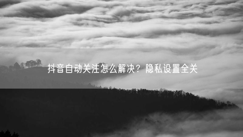 抖音自动关注怎么解决？隐私设置全关