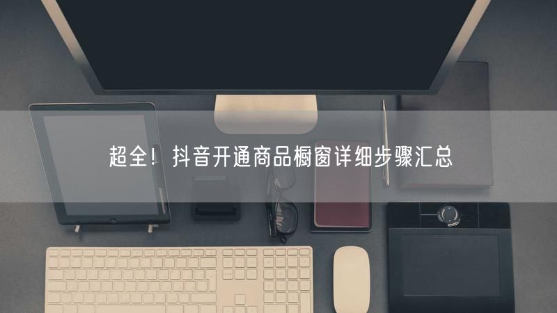 超全！抖音开通商品橱窗详细步骤汇总