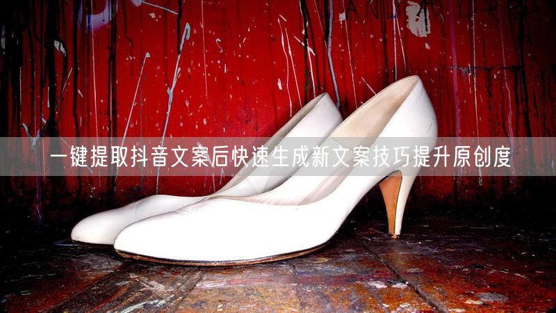 一键提取抖音文案后快速生成新文案技巧提升原创度