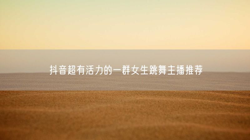抖音超有活力的一群女生跳舞主播推荐