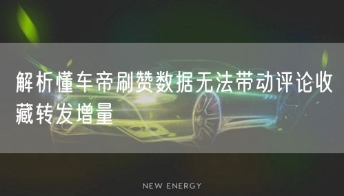 解析懂车帝刷赞数据无法带动评论收藏转发增量