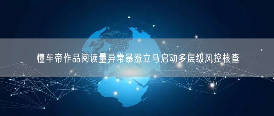 懂车帝作品阅读量异常暴涨立马启动多层级风控核查