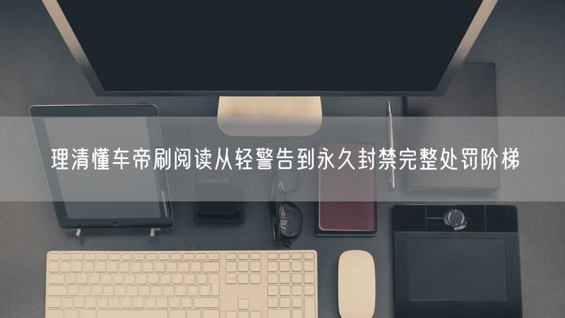 理清懂车帝刷阅读从轻警告到永久封禁完整处罚阶梯