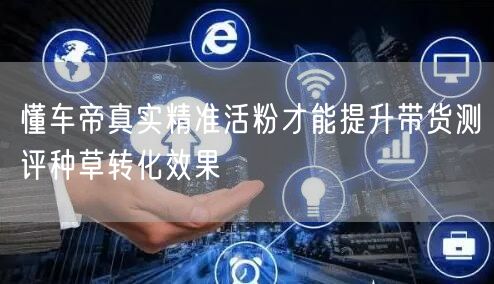 懂车帝真实精准活粉才能提升带货测评种草转化效果