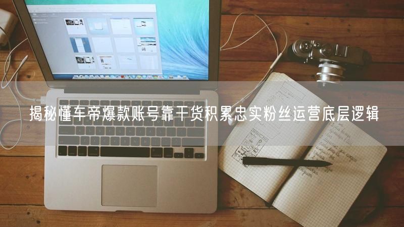 揭秘懂车帝爆款账号靠干货积累忠实粉丝运营底层逻辑
