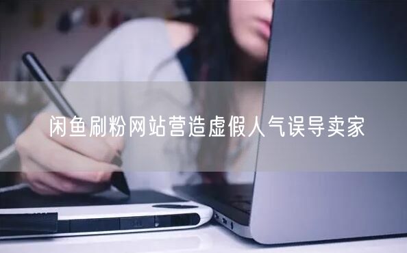 闲鱼刷粉网站营造虚假人气误导卖家